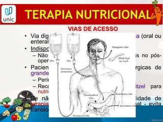 VIAS DE ACESSO
• Via digestiva disponível: primeira escolha (oral ou
enteral);
• Indisponível: terapia parenteral;
– Não recomenda-se iniciar a NP apenas no pós-
operatório;
• Pacientes nutridos intervenções cirúrgicas de
grande porte sobre aparelho digestivo:
– Período maior de jejum PO;
– Recomenda-se jejunostomia tipo Witzel para
nutrição precoce (12-48h após cirurgia);
• Se não possível NE, avaliar possibilidade de
terapia mista (mantém trofismo intestinal - evita
translocação de endotoxinas/bactérias);
TERAPIA NUTRICIONAL
 