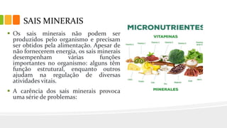 SAIS MINERAIS
 Os sais minerais não podem ser
produzidos pelo organismo e precisam
ser obtidos pela alimentação. Apesar de
não fornecerem energia, os sais minerais
desempenham várias funções
importantes no organismo: alguns têm
função estrutural, enquanto outros
ajudam na regulação de diversas
atividades vitais.
 A carência dos sais minerais provoca
uma série de problemas:
 