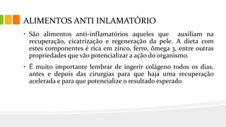 ALIMENTOS ANTI INLAMATÓRIO
• São alimentos anti-inflamatórios aqueles que auxiliam na
recuperação, cicatrização e regeneração da pele. A dieta com
estes componentes é rica em zinco, ferro, ômega 3, entre outras
propriedades que vão potencializar a ação do organismo.
• É muito importante lembrar de ingerir colágeno todos os dias,
antes e depois das cirurgias para que haja uma recuperação
acelerada e para que potencialize o resultado esperado.
 