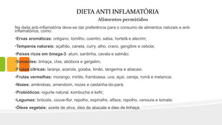 DIETA ANTI INFLAMATÓRIA
Alimentos permitidos
Na dieta anti-inflamatória deve-se dar preferência para o consumo de alimentos naturais e anti-
inflamatórios, como:
•Ervas aromáticas: orégano, tomilho, coentro, salsa, hortelã e alecrim;
•Temperos naturais: açafrão, canela, curry, alho, cravo, gengibre e cebola;
•Peixes ricos em ômega-3: atum, sardinha, cavala e salmão;
•Sementes: linhaça, chia, abóbora e gergelim;
•Frutas cítricas: laranja, acerola, goiaba, limão, tangerina e abacaxi;
•Frutas vermelhas: morango, mirtilo, framboesa, uva, açaí, cereja, romã e melancia;
•Nozes: amêndoas, amendoim, nozes e castanha-do-pará;
•Probióticos: iogurte natural, kombucha e kefir;
•Legumes: brócolis, couve-flor, repolho, espinafre, alface, repolho, cenoura e tomate;
•Óleos vegetais: azeite de oliva, óleo de abacate e óleo de linhaça.
 