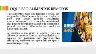 • Tais alimentos, ricos em gorduras e sódio, são
os grandes vilões de uma boa cicatrização da
pele. Por serem comidas industriais,
ultraprocessadas e de baixo valor nutricional,
elas podem dificultar o trabalho do organismo,
gerando possíveis inflamações ou problemas
na flora intestinal.
• A situação ainda pode se agravar, pois os
alimentos remosos não são recomendados para
aqueles que passaram por procedimentos
cirúrgicos, estão em pós-operatório ou apenas
colocaram piercing.
OQUE SÃO ALIMENTOS REMOSOS
 