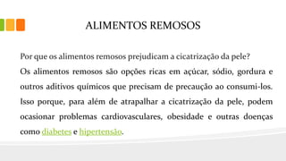 ALIMENTOS REMOSOS
Por que os alimentos remosos prejudicam a cicatrização da pele?
Os alimentos remosos são opções ricas em açúcar, sódio, gordura e
outros aditivos químicos que precisam de precaução ao consumi-los.
Isso porque, para além de atrapalhar a cicatrização da pele, podem
ocasionar problemas cardiovasculares, obesidade e outras doenças
como diabetes e hipertensão.
 