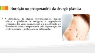 Nutrição no pré operatório da cirurgia plástica
 A deficiência de alguns micronutrientes podem
reduzir a produção de colágeno, a angiogênese
(reparação dos vasos sanguíneos), e a proliferação de
fibroblastos (células responsáveis pela regeneração do
tecido lesionado), prolongando a inflamação.
 
