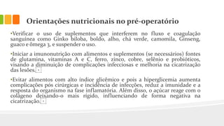 Orientações nutricionais no pré-operatório
•Verificar o uso de suplementos que interferem no fluxo e coagulação
sanguínea como Ginko biloba, boldo, alho, chá verde, camomila, Ginseng,
guaco e ômega 3, e suspender o uso.
•Iniciar a imunonutrição com alimentos e suplementos (se necessários) fontes
de glutamina, vitaminas A e C, ferro, zinco, cobre, selênio e probióticos,
visando a diminuição de complicações infecciosas e melhoria na cicatrização
das lesões.⁣
•Evitar alimentos com alto índice glicêmico e pois a hiperglicemia aumenta
complicações pós cirúrgicas e incidência de infecções, reduz a imunidade e a
resposta do organismo na fase inflamatória. Além disso, o açúcar reage com o
colágeno deixando-o mais rígido, influenciando de forma negativa na
cicatrização.⁣
 