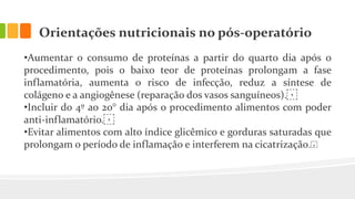 Orientações nutricionais no pós-operatório
•Aumentar o consumo de proteínas a partir do quarto dia após o
procedimento, pois o baixo teor de proteínas prolongam a fase
inflamatória, aumenta o risco de infecção, reduz a síntese de
colágeno e a angiogênese (reparação dos vasos sanguíneos).⁣
•Incluir do 4º ao 20° dia após o procedimento alimentos com poder
anti-inflamatório.⁣
•Evitar alimentos com alto índice glicêmico e gorduras saturadas que
prolongam o período de inflamação e interferem na cicatrização.⁣
 