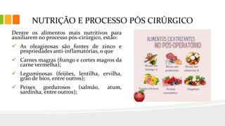 NUTRIÇÃO E PROCESSO PÓS CIRÚRGICO
Dentre os alimentos mais nutritivos para
auxiliarem no processo pós-cirúrgico, estão:
 As oleaginosas são fontes de zinco e
propriedades anti-inflamatórias, o que
 Carnes magras (frango e cortes magros da
carne vermelha);
 Leguminosas (feijões, lentilha, ervilha,
grão de bico, entre outros);
 Peixes gordurosos (salmão, atum,
sardinha, entre outros);
 