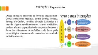 ATENÇÃO! Fique atento
O que impede a absorção de ferro no organismo?
Certas condições médicas, como doença celíaca,
doença de Crohn, ter feito cirurgia bariátrica e o
uso de alguns medicamentos, como antiácidos,
podem afetar a capacidade do corpo de absorver o
ferro dos alimentos. A deficiência de ferro pode
ter múltiplas causas e cada caso deve ser avaliado
individualmente.
 