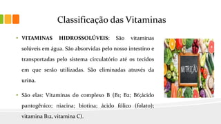 Classificação das Vitaminas
• VITAMINAS HIDROSSOLÚVEIS: São vitaminas
solúveis em água. São absorvidas pelo nosso intestino e
transportadas pelo sistema circulatório até os tecidos
em que serão utilizadas. São eliminadas através da
urina.
• São elas: Vitaminas do complexo B (B1; B2; B6;ácido
pantogênico; niacina; biotina; ácido fólico (folato);
vitamina B12, vitamina C).
 