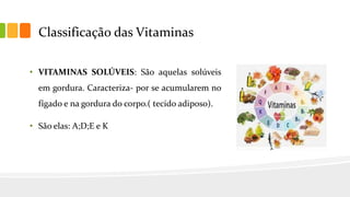 Classificação das Vitaminas
• VITAMINAS SOLÚVEIS: São aquelas solúveis
em gordura. Caracteriza- por se acumularem no
fígado e na gordura do corpo.( tecido adiposo).
• São elas: A;D;E e K
 