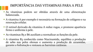 IMPORTÂNCIA DAS VITAMINAS PARA A PELE
 As vitaminas podem ser obtidas através de uma alimentação
balanceada.
 A vitamina A por exemplo é necessária na formação de colágeno e na
renovação celular.
 O retinol derivado da vitamina A reduz rugas, e promove aparência
firme e uniforme à pele.
 As vitaminas B5 e B6 auxiliam a normalizar as funções da pele.
 A vitamina B3 conhecida como Niacinamida, equilibra a produção
de sebo nas peles oleosas e aumenta a produção de ceramidas,
garante a hidratação e restaura as barreiras cutâneas.
 