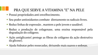 PRA QUE SERVE A VITAMINA “E” NA PELE
 Possui propriedades anti envelhecimento.
 Seu poder antioxidantes combate diretamente os radicais livres.
 Reduz linhas de expressão , mantem a pele jovem e saudável.
 Reduz a produção de colagenase, uma enzina responsável pela
degradação do colágeno.
 Ação antiglicante( protege as fibras de colágeno da ação destrutiva
da glicose).
 Ajuda hidratar peles ressecadas, deixando mais suaves e sedosas.
 