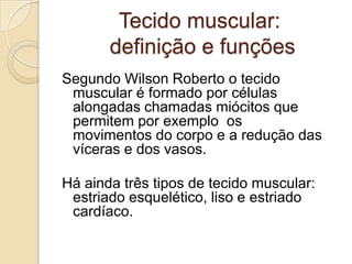 Tecido muscular: definição e funções Segundo Wilson Roberto o tecido muscular é formado por células alongadas chamadas miócitos que permitem por exemplo  os movimentos do corpo e a redução das víceras e dos vasos.Há ainda três tipos de tecido muscular: estriado esquelético, liso e estriado cardíaco.