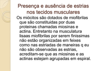 Presença e ausência de estrias nos tecidos musculares Os miócitos são dotados de miofibrilas que são constituidas por duas proteinas chamadas miosinas e actina. Entretanto na musculatura lisaasmiofibrilas por serem finissimas não estão organizadas em feixes como nas estriadas de maneiras q eu não são observadas as estrias, acreditam-se que as miosinas e as actinas estejam agrupadas em espiral.