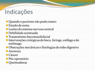 Indicações
⚫Quandoo paciente não podecomer:
⚫Estado de coma
⚫Lesões do sistema nervosocentral
⚫Debilidadeacentuada
⚫Traumatismo bucomaxilofacial
⚫Intervenções cirúrgicasda boca, faringe, esôfago e do
estômago
⚫Obstruções mecânicas e fisiologias do tubodigestivo
⚫Anorexia
⚫Câncer
⚫Pós-operatório
⚫Queimaduras
 