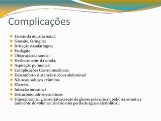 Complicações
⚫ Erosãoda mucosa nasal;
⚫ Sinusite, faringite;
⚫ Irritação nasofaríngea;
⚫ Esofagite;
⚫ Obstruçãoda sonda;
⚫ Deslocamentoda sonda;
⚫ Aspiração pulmonar;
⚫ Complicações Gastrointestinais:
⚫ Desconforto, distensãoecólicaabdominal
⚫ Náuseas, soluços evômitos
⚫ Diarréia
⚫ Infecção intestinal
⚫ Distúrbios hidroeletrolíticos
⚫ Hiperglicemia, glicosúria(excreçãode glicose pela urina), poliúriaosmótica
(aumento dovolume urináriocom perdade águaeeletrólitos);
 