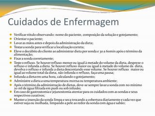 Cuidados de Enfermagem
⚫ Verificarrótulo observando: nome do paciente, composição da soluçãoe gotejamento;
⚫ Orientaro paciente;
⚫ Lavaras mãos antes e depois da administração da dieta;
⚫ Testara sonda paraverificara localizaçãocorreta;
⚫ Eleveo decúbito do cliente aoadministrar dieta por sonda e 30 a 60min após o término da
alimentação;
⚫ Fixara sonda corretamente;
⚫ Testeo refluxo. Se houverrefluxo menorou igual à metade do volume da dieta, despreze o
refluxo e infunda a dieta. Se houver refluxo maior ou igual à metade do volume da dieta,
devolva o refluxo e infunda a dieta descontando esse volume. Se houver refluxo maiorou
igual aovolume total da dieta, não infunda o refluxo, façauma pausa;
⚫ Infunda a dietaem uma hora, calculando ogotejamento;
⚫ Administre adietaa uma temperatura morna ou temperaturaambiente;
⚫ Após o término da administração de dietas, deve-se sempre lavara sonda com no mínimo
20 ml de água filtradaem push ou sob infusão;
⚫ Em casode gastrostomia e jejunostomia atentarparaos cuidados com as sondas e seus
respectivoscurativos;
⚫ Mantera inserção da sonda limpa e seca trocando a cobertura diariamente ecada vez que
estiversujaou molhada, limpando a pele ao redor da sonda com águae sabão;
 