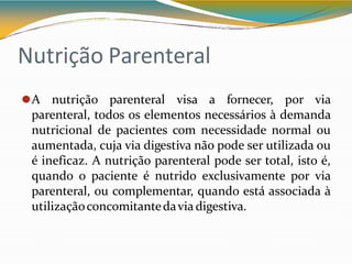 Nutrição Parenteral
⚫A nutrição parenteral visa a fornecer, por via
parenteral, todos os elementos necessários à demanda
nutricional de pacientes com necessidade normal ou
aumentada, cuja via digestiva não pode ser utilizada ou
é ineficaz. A nutrição parenteral pode ser total, isto é,
quando o paciente é nutrido exclusivamente por via
parenteral, ou complementar, quando está associada à
utilizaçãoconcomitantedaviadigestiva.
 
