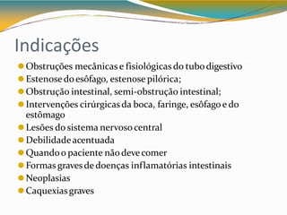 Indicações
⚫Obstruções mecânicas e fisiológicas do tubodigestivo
⚫Estenosedoesôfago, estenose pilórica;
⚫Obstrução intestinal, semi-obstrução intestinal;
⚫Intervenções cirúrgicasda boca, faringe, esôfago e do
estômago
⚫Lesões do sistema nervosocentral
⚫Debilidadeacentuada
⚫Quandoo paciente nãodevecomer
⚫Formas gravesde doenças inflamatórias intestinais
⚫Neoplasias
⚫Caquexiasgraves
 