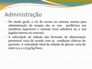 Administração
 De modo geral, a via de acesso ao sistema venoso para
administração da terapia são as vias periféricas nos
membros superiores e centrais (veia subclávia ou a veia
jugular interna ou externa).
 A velocidade de infusão das fórmulas de alimentação
parenteral varia de acordo com as condições clínicas do
paciente, A velocidade ideal da infusão de glicose varia de
entre 0,5 e 0,75 g/kg/hora.
 