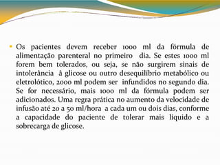  Os pacientes devem receber 1000 ml da fórmula de
alimentação parenteral no primeiro dia. Se estes 1000 ml
forem bem tolerados, ou seja, se não surgirem sinais de
intolerância â glicose ou outro desequilíbrio metabólico ou
eletrolótico, 2000 ml podem ser infundidos no segundo dia.
Se for necessário, mais 1000 ml da fórmula podem ser
adicionados. Uma regra prática no aumento da velocidade de
infusão até 20 a 50 ml/hora a cada um ou dois dias, conforme
a capacidade do paciente de tolerar mais líquido e a
sobrecarga de glicose.
 