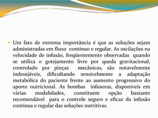  Um fato de extrema importância é que as soluções sejam
administradas em fluxo contínuo e regular. As oscilações na
velocidade de infusão, freqüentemente observadas quando
se utiliza o gotejamento livre por queda gravitacional,
controlado por pinças mecânicas, são notavelmente
indesejáveis, dificultando sensivelmente a adaptação
metabólica do paciente frente ao aumento progressivo do
aporte nutricional. As bombas infusoras, disponíveis em
várias modalidades, constituem opção bastante
recomendável para o controle seguro e eficaz da infusão
contínua e regular das soluções nutritivas.
 