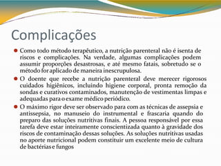Complicações
⚫ Como todo método terapêutico, a nutrição parenteral não é isenta de
riscos e complicações. Na verdade, algumas complicações podem
assumir proporções desastrosas, e até mesmo fatais, sobretudo se o
método foraplicadode maneira inescrupulosa.
⚫ O doente que recebe a nutrição parenteral deve merecer rigorosos
cuidados higiênicos, incluindo higiene corporal, pronta remoção da
sondas e curativos contaminados, manutenção de vestimentas limpas e
adequadas paraoexame médico periódico.
⚫ O máximo rigor deve ser observado para com as técnicas de assepsia e
antissepsia, no manuseio do instrumental e frascaria quando do
preparo das soluções nutritivas finais. A pessoa responsável por essa
tarefa deve estar inteiramente conscientizada quanto à gravidade dos
riscos de contaminação dessas soluções. As soluções nutritivas usadas
no aporte nutricional podem constituir um excelente meio de cultura
de bactériase fungos
 