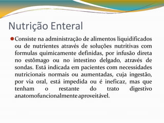 Nutrição Enteral
⚫Consiste na administração de alimentos liquidificados
ou de nutrientes através de soluções nutritivas com
formulas quimicamente definidas, por infusão direta
no estômago ou no intestino delgado, através de
sondas. Está indicada em pacientes com necessidades
nutricionais normais ou aumentadas, cuja ingestão,
por via oral, está impedida ou é ineficaz, mas que
tenham o restante do trato digestivo
anatomofuncionalmenteaproveitável.
 