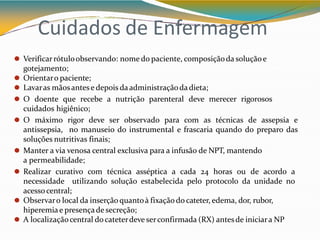 Cuidados de Enfermagem
⚫ Verificarrótuloobservando: nome do paciente, composiçãoda soluçãoe
gotejamento;
⚫ Orientaro paciente;
⚫ Lavaras mãosantese depois daadministraçãodadieta;
⚫ O doente que recebe a nutrição parenteral deve merecer rigorosos
cuidados higiênico;
⚫ O máximo rigor deve ser observado para com as técnicas de assepsia e
antissepsia, no manuseio do instrumental e frascaria quando do preparo das
soluções nutritivas finais;
⚫ Manter a via venosa central exclusiva para a infusão de NPT, mantendo
a permeabilidade;
⚫ Realizar curativo com técnica asséptica a cada 24 horas ou de acordo a
necessidade utilizando solução estabelecida pelo protocolo da unidade no
acessocentral;
⚫ Observaro local da inserçãoquantoà fixação do cateter, edema, dor, rubor,
hiperemiae presençade secreção;
⚫ A localizaçãocentral docateterdeve serconfirmada (RX) antesde iniciara NP
 