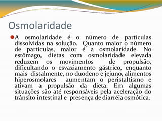 Osmolaridade
⚫A osmolaridade é o número de partículas
dissolvidas na solução. Quanto maior o número
de partículas, maior é a osmolaridade. No
estômago, dietas com osmolaridade elevada
reduzem os movimentos de propulsão,
dificultando o esvaziamento gástrico, enquanto
mais distalmente, no duodeno e jejuno, alimentos
hiperosmolares aumentam o peristaltismo e
ativam a propulsão da dieta. Em algumas
situações são até responsáveis pela aceleração do
trânsito intestinal e presença de diarréia osmótica.
 