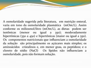 A osmolaridade sugerida pela literatura, em nutrição enteral,
varia em tono da osmolaridade plasmática (mOm/L). Assim
conforme os miliosmol/litro (mOm/L), as dietas podem ser
isotônicas (menor ou igual a 350); moderadamente
hipertônicas (350 a 450) e hipertônicas (maior ou igual a 550).
Os componentes nutricionais que influenciam a osmolaridade
da solução são principalmente os açúcares mais simples; os
aminoácidos cristalinos e, em menor grau, os peptídeos; e o
cloreto de sódio (NaCl) Os lípides não influenciam a
osmolaridade, pois não formam solução.
 