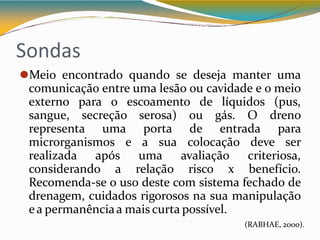 Sondas
⚫Meio encontrado quando se deseja manter uma
comunicação entre uma lesão ou cavidade e o meio
externo para o escoamento de líquidos (pus,
sangue, secreção serosa) ou gás. O dreno
representa uma porta de entrada para
microrganismos e a sua colocação deve ser
realizada após uma avaliação criteriosa,
considerando a relação risco x benefício.
Recomenda-se o uso deste com sistema fechado de
drenagem, cuidados rigorosos na sua manipulação
ea permanênciaa mais curta possível.
(RABHAE, 2000).
 