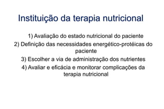 Instituição da terapia nutricional
1) Avaliação do estado nutricional do paciente
2) Definição das necessidades energético-protéicas do
paciente
3) Escolher a via de administração dos nutrientes
4) Avaliar e eficácia e monitorar complicações da
terapia nutricional
 