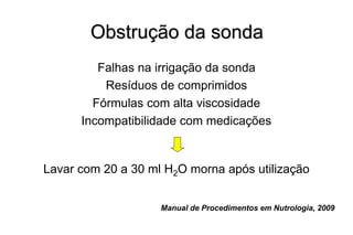 Obstrução da sonda
Falhas na irrigação da sonda
Resíduos de comprimidos
Fórmulas com alta viscosidade
Incompatibilidade com medicações
Lavar com 20 a 30 ml H2O morna após utilização
Manual de Procedimentos em Nutrologia, 2009
 