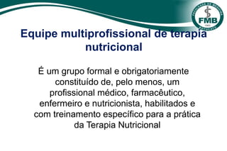 Equipe multiprofissional de terapia
nutricional
É um grupo formal e obrigatoriamente
constituído de, pelo menos, um
profissional médico, farmacêutico,
enfermeiro e nutricionista, habilitados e
com treinamento específico para a prática
da Terapia Nutricional
 