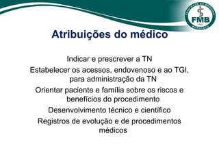 Atribuições do médico
Indicar e prescrever a TN
Estabelecer os acessos, endovenoso e ao TGI,
para administração da TN
Orientar paciente e família sobre os riscos e
benefícios do procedimento
Desenvolvimento técnico e científico
Registros de evolução e de procedimentos
médicos
 