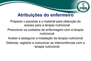 Atribuições do enfermeiro
Preparar o paciente e o material para obtenção do
acesso para a terapia nutricional
Prescrever os cuidados de enfermagem com a terapia
nutricional
Avaliar e assegurar a instalação da terapia nutricional
Detectar, registrar e comunicar as intercorrências com a
terapia nutricional
 