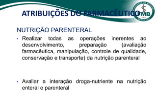 NUTRIÇÃO PARENTERAL
• Realizar todas as operações inerentes ao
desenvolvimento, preparação (avaliação
farmacêutica, manipulação, controle de qualidade,
conservação e transporte) da nutrição parenteral
• Avaliar a interação droga-nutriente na nutrição
enteral e parenteral
ATRIBUIÇÕES DO FARMACÊUTICO
 