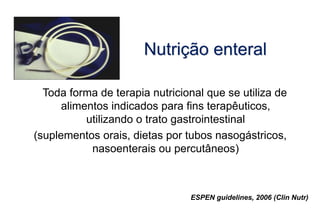 Nutrição enteral
Toda forma de terapia nutricional que se utiliza de
alimentos indicados para fins terapêuticos,
utilizando o trato gastrointestinal
(suplementos orais, dietas por tubos nasogástricos,
nasoenterais ou percutâneos)
ESPEN guidelines, 2006 (Clin Nutr)
 