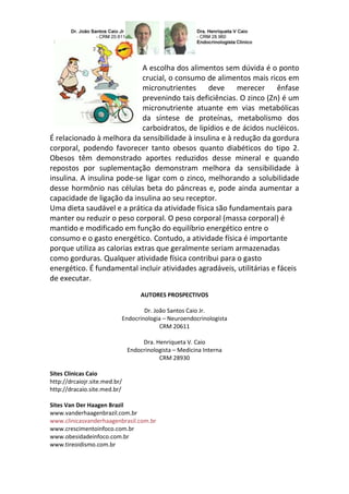 A escolha dos alimentos sem dúvida é o ponto
                             crucial, o consumo de alimentos mais ricos em
                             micronutrientes deve merecer ênfase
                             prevenindo tais deficiências. O zinco (Zn) é um
                             micronutriente atuante em vias metabólicas
                             da síntese de proteínas, metabolismo dos
                             carboidratos, de lipídios e de ácidos nucléicos.
É relacionado à melhora da sensibilidade à insulina e à redução da gordura
corporal, podendo favorecer tanto obesos quanto diabéticos do tipo 2.
Obesos têm demonstrado aportes reduzidos desse mineral e quando
repostos por suplementação demonstram melhora da sensibilidade à
insulina. A insulina pode-se ligar com o zinco, melhorando a solubilidade
desse hormônio nas células beta do pâncreas e, pode ainda aumentar a
capacidade de ligação da insulina ao seu receptor.
Uma dieta saudável e a prática da atividade física são fundamentais para
manter ou reduzir o peso corporal. O peso corporal (massa corporal) é
mantido e modificado em função do equilíbrio energético entre o
consumo e o gasto energético. Contudo, a atividade física é importante
porque utiliza as calorias extras que geralmente seriam armazenadas
como gorduras. Qualquer atividade física contribui para o gasto
energético. É fundamental incluir atividades agradáveis, utilitárias e fáceis
de executar.
                                    AUTORES PROSPECTIVOS

                                   Dr. João Santos Caio Jr.
                           Endocrinologia – Neuroendocrinologista
                                         CRM 20611

                                    Dra. Henriqueta V. Caio
                               Endocrinologista – Medicina Interna
                                          CRM 28930

Sites Clinicas Caio
http://drcaiojr.site.med.br/
http://dracaio.site.med.br/

Sites Van Der Haagen Brazil
www.vanderhaagenbrazil.com.br
www.clinicasvanderhaagenbrasil.com.br
www.crescimentoinfoco.com.br
www.obesidadeinfoco.com.br
www.tireoidismo.com.br
 