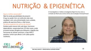 TODOS OS DIREITOS RESERVADOS A CELL WELLBEING LISBOA 2016
DRA PAULA MOUTA - SENIOR MEDICAL ADVISORY BOARD 16
Qual a melhor prevenção?
Não há ainda possibilidade de prevenir.
O que se pode é ter um estilo de vida mais
saudável, com uma alimentação mais cuidada,
prática de exercício físico, e não fumar.
Há várias espécies de cancro de mama?
Existem pelo menos três sub-tipos: hormono
dependente, responsável por 2/3 dos casos, onde
já existe terapia dirigida que bloqueia a ligação das
hormonas às células tumorais; o tipo HER-2
positivo, tumor que afecta 1 em cada quatro
mulheres.
Fátima Cardoso:
“Há atitudes que diminuem o risco de cancro da mama”
A investigadora e médica oncologista dirige há cinco anos a
Unidade de Mama do Centro Clínico da Fundação Champalimaud
 