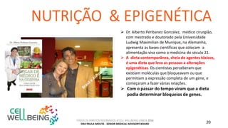 TODOS OS DIREITOS RESERVADOS A CELL WELLBEING LISBOA 2016
DRA PAULA MOUTA - SENIOR MEDICAL ADVISORY BOARD 20
 Dr. Alberto Peribanez Gonzalez, médico cirurgião,
com mestrado e doutorado pela Universidade
Ludwig Maximilian de Munique, na Alemanha,
apresenta as bases científicas que colocam a
alimentação viva como a medicina do século 21.
 A dieta contemporânea, cheia de agentes tóxicos,
é uma dieta que leva as pessoas a alterações
epigenéticas. Os cientistas perceberam que
existiam moléculas que bloqueavam ou que
permitiam a expressão completa de um gene, e
começaram a fazer várias relações.
 Com o passar do tempo viram que a dieta
podia determinar bloqueios de genes.
 