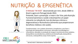TODOS OS DIREITOS RESERVADOS A CELL WELLBEING LISBOA 2016
DRA PAULA MOUTA - SENIOR MEDICAL ADVISORY BOARD 22
O Método “IN VIVO” desenvolvido por mim, desde 2008 no
Brasil e agora em Portugal desde 2013.
Pretende, fazer a prevenção e tratar o Ser Vivo, pela Nutrição
Funcional (promove a saúde e desempenha um papel
relevante na redução do risco de doenças crónicas e
degenerativas) e Nutracêutica (alimentos que proporcionam
benefícios médicos e de saúde).
Complementados com cuidados alimentares e terapêuticos, para fazer a
eliminação dos desequilíbrios nutricionais, disfunções imunobiológicas e
inflamatórias, alterações na produção de energia e ocorrência de stress oxidativo,
desequilíbrios neuroendócrinos, problemas de destoxificação, desequilíbrios
estruturais, e desequilíbrios corpo-mente-espírito.
 