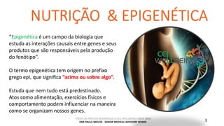 TODOS OS DIREITOS RESERVADOS A CELL WELLBEING LISBOA 2016
DRA PAULA MOUTA - SENIOR MEDICAL ADVISORY BOARD 3
“Epigenética é um campo da biologia que
estuda as interações causais entre genes e seus
produtos que são responsáveis pela produção
do fenótipo”.
O termo epigenética tem origem no prefixo
grego epi, que significa “acima ou sobre algo”.
Estuda que nem tudo está predestinado.
Atos como alimentação, exercícios físicos e
comportamento podem influenciar na maneira
como se organizam nossos genes.
 