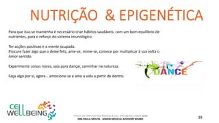 TODOS OS DIREITOS RESERVADOS A CELL WELLBEING LISBOA 2016
DRA PAULA MOUTA - SENIOR MEDICAL ADVISORY BOARD 39
Para que isso se mantenha é necessário criar hábitos saudáveis, com um bom equilíbrio de
nutrientes, para o reforço do sistema imunológico.
Ter acções positivas e a mente ocupada.
Procure fazer algo que o deixe feliz, ame-se, mime-se, comece por multiplicar à sua volta o
Amor sentido.
Experimente coisas novas, saia para dançar, caminhar na natureza.
Faça algo por si, agora... emocione-se e ame a vida a partir de dentro.
 