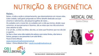 TODOS OS DIREITOS RESERVADOS A CELL WELLBEING LISBOA 2016
DRA PAULA MOUTA - SENIOR MEDICAL ADVISORY BOARD 40
Raízes...
Raízes, é toda a acção e comportamento, que desenvolvemos em nossas vidas.
Cada cuidado, cada gesto preparado ao ínfimo detalhe dedicado aos que
amamos e valorizamos, são pequenos galhos de raízes....
Os cuidados com o nosso Ser, os cuidados com a vida que temos, desde o que
comemos, ao que pensamos e fazemos, são as raízes que nos irão estruturar
mais adiante na vida.
E se um dia , o chão nos faltar, são elas, as raízes que fincámos que nos vão dar
o suporte...
Se fizer e tiver uma vida repleta de valores com raízes fortes, não tema o
futuro, porque o seu presente é um solo fértil...
Paula Cristina Mouta
www.invivonutricaofuncional.com.pt
lisboa – Clinica Medical One – paula.mouta@medicalone.pt
 