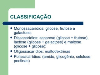 CLASSIFICAÇÃO Monossacarídios: glicose, frutose e galactose; Dissacarídios: sacarose (glicose + frutose), lactose (glicose + galactose) e maltose (glicose + glicose); Oligossacarídios: maltodextrinas Polissacarídios: (amido, glicogênio, celulose, pectinas) 