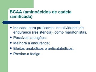 BCAA (aminoácidos de cadeia ramificada) Indicada para praticantes de atividades de endurance (resistência), como maratonistas. Possíveis atuações: Melhora a endurance; Efeitos anabólicos e anticatabólicos; Previne a fadiga. 