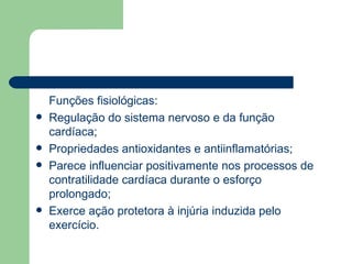 Funções fisiológicas: Regulação do sistema nervoso e da função cardíaca; Propriedades antioxidantes e antiinflamatórias; Parece influenciar positivamente nos processos de contratilidade cardíaca durante o esforço prolongado; Exerce ação protetora à injúria induzida pelo exercício. 