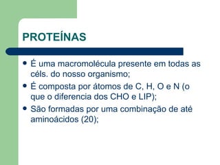 PROTEÍNAS É uma macromolécula presente em todas as céls. do nosso organismo; É composta por átomos de C, H, O e N (o que o diferencia dos CHO e LIP); São formadas por uma combinação de até aminoácidos (20); 