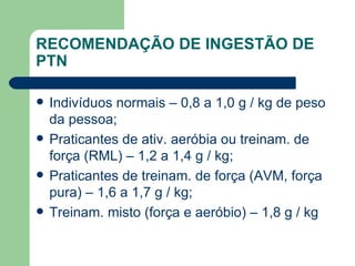 RECOMENDAÇÃO DE INGESTÃO DE PTN Indivíduos normais – 0,8 a 1,0 g / kg de peso da pessoa; Praticantes de ativ. aeróbia ou treinam. de força (RML) – 1,2 a 1,4 g / kg; Praticantes de treinam. de força (AVM, força pura) – 1,6 a 1,7 g / kg; Treinam. misto (força e aeróbio) – 1,8 g / kg 